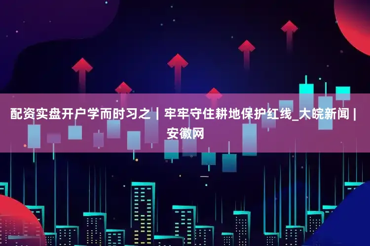 配资实盘开户学而时习之｜牢牢守住耕地保护红线_大皖新闻 | 安徽网