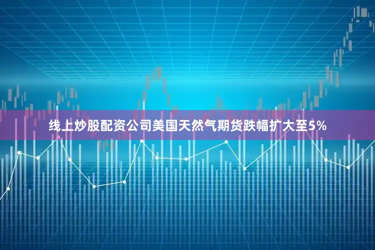 线上炒股配资公司美国天然气期货跌幅扩大至5%