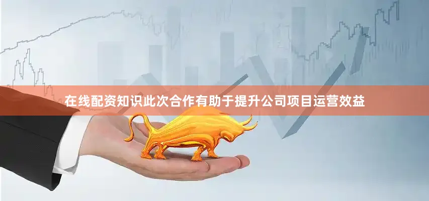 在线配资知识此次合作有助于提升公司项目运营效益