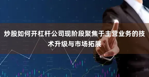 炒股如何开杠杆公司现阶段聚焦于主营业务的技术升级与市场拓展