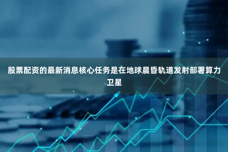 股票配资的最新消息核心任务是在地球晨昏轨道发射部署算力卫星