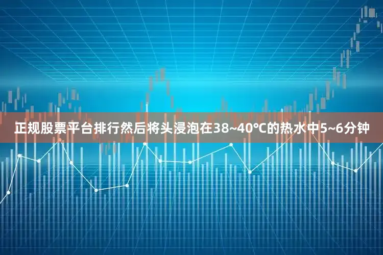 正规股票平台排行然后将头浸泡在38~40℃的热水中5~6分钟