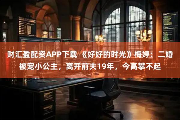 财汇盈配资APP下载 《好好的时光》梅婷：二婚被宠小公主，离开前夫19年，今高攀不起