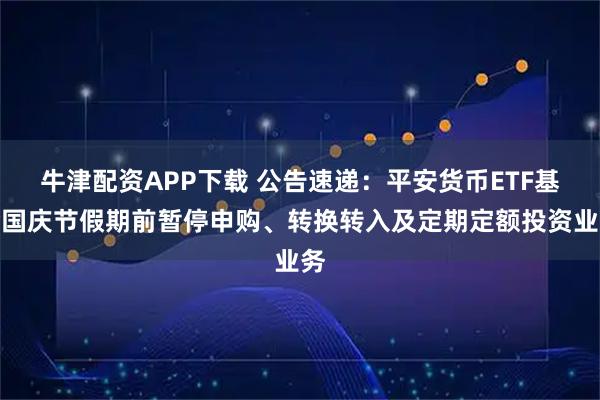 牛津配资APP下载 公告速递：平安货币ETF基金国庆节假期前暂停申购、转换转入及定期定额投资业务