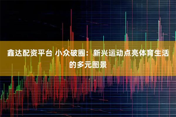 鑫达配资平台 小众破圈：新兴运动点亮体育生活的多元图景