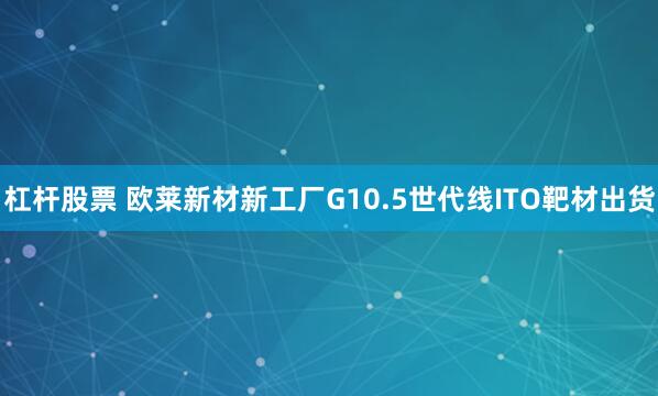 杠杆股票 欧莱新材新工厂G10.5世代线ITO靶材出货