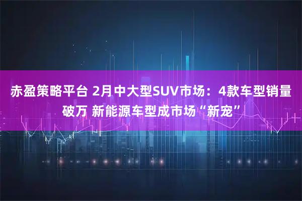 赤盈策略平台 2月中大型SUV市场：4款车型销量破万 新能源车型成市场“新宠”