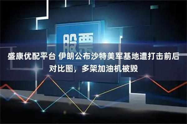 盛康优配平台 伊朗公布沙特美军基地遭打击前后对比图，多架加油机被毁