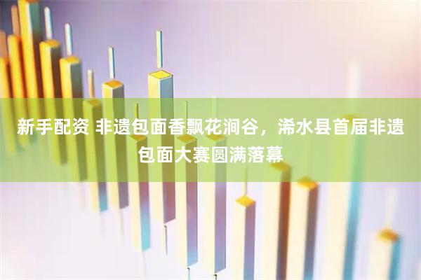 新手配资 非遗包面香飘花涧谷，浠水县首届非遗包面大赛圆满落幕