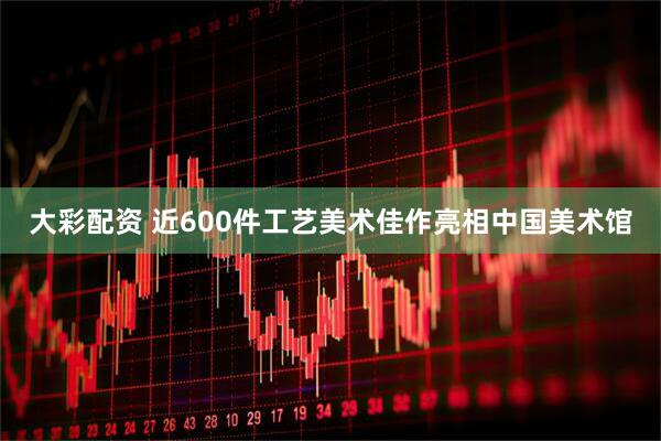 大彩配资 近600件工艺美术佳作亮相中国美术馆