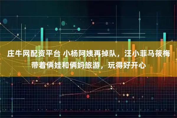 庄牛网配资平台 小杨阿姨再掉队，汪小菲马筱梅带着俩娃和俩妈旅游，玩得好开心