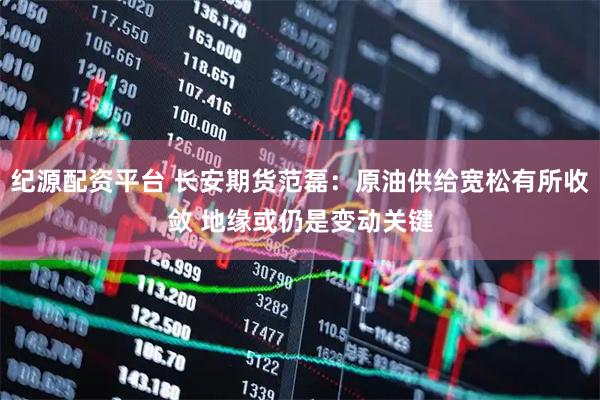 纪源配资平台 长安期货范磊：原油供给宽松有所收敛 地缘或仍是变动关键