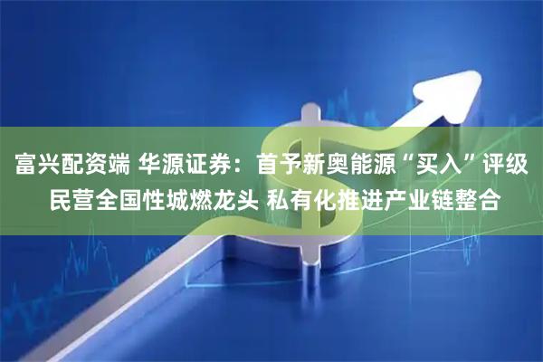 富兴配资端 华源证券：首予新奥能源“买入”评级 民营全国性城燃龙头 私有化推进产业链整合
