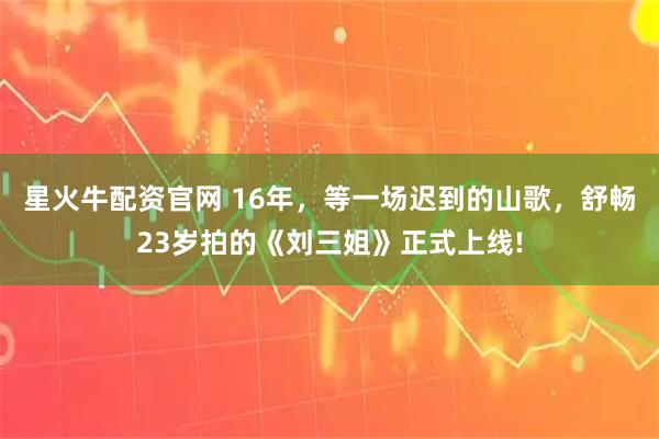 星火牛配资官网 16年，等一场迟到的山歌，舒畅23岁拍的《刘三姐》正式上线!