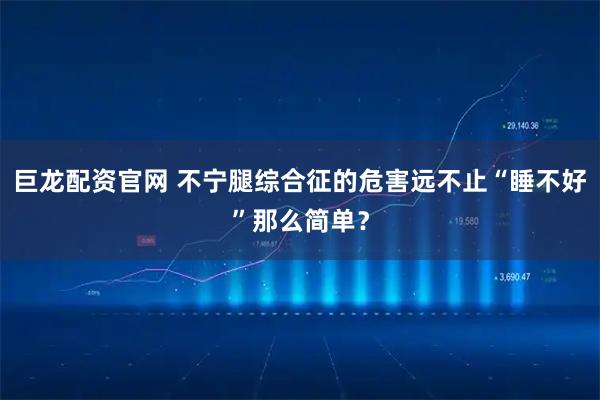 巨龙配资官网 不宁腿综合征的危害远不止“睡不好”那么简单？