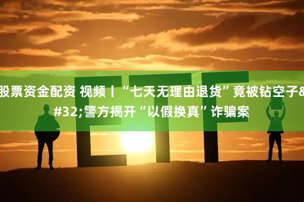 股票资金配资 视频丨“七天无理由退货”竟被钻空子 警方揭开“以假换真”诈骗案