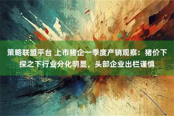 策略联盟平台 上市猪企一季度产销观察：猪价下探之下行业分化明显，头部企业出栏谨慎