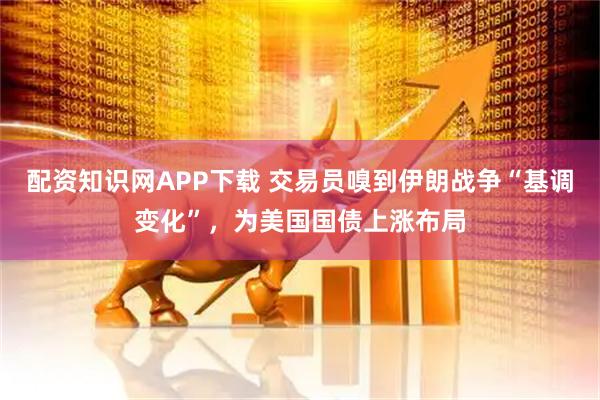 配资知识网APP下载 交易员嗅到伊朗战争“基调变化”，为美国国债上涨布局