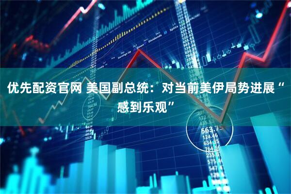 优先配资官网 美国副总统：对当前美伊局势进展“感到乐观”