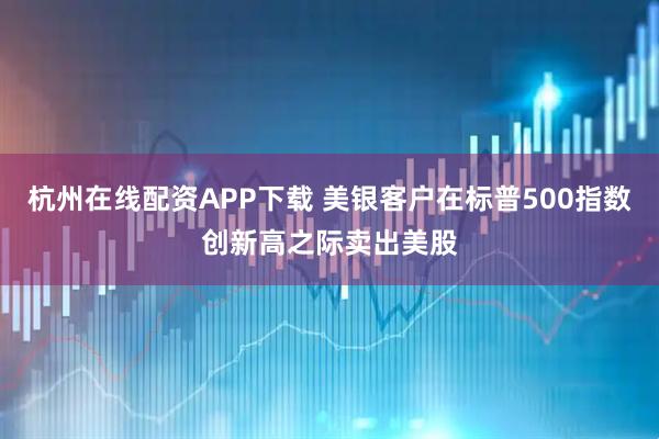 杭州在线配资APP下载 美银客户在标普500指数创新高之际卖出美股