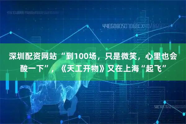 深圳配资网站 “到100场，只是微笑，心里也会酸一下”，《天工开物》又在上海“起飞”
