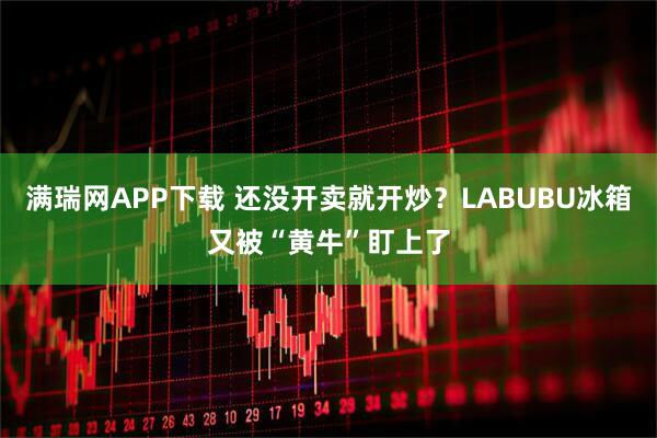 满瑞网APP下载 还没开卖就开炒？LABUBU冰箱又被“黄牛”盯上了