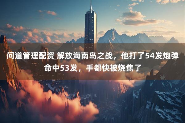 问道管理配资 解放海南岛之战，他打了54发炮弹命中53发，手都快被烧焦了