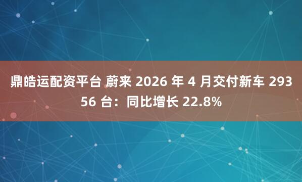 鼎皓运配资平台 蔚来 2026 年 4 月交付新车 29356 台：同比增长 22.8%