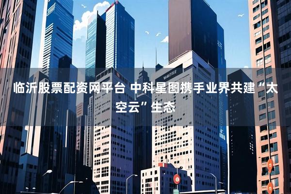 临沂股票配资网平台 中科星图携手业界共建“太空云”生态